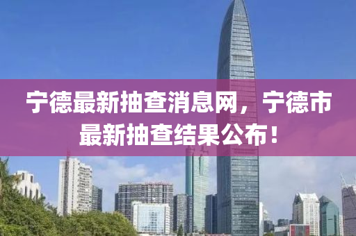 寧德最新抽查消息網(wǎng)，寧德市最新抽查結(jié)果公布！