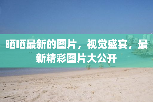 曬曬最新的圖片，視覺盛宴，最新精彩圖片大公開