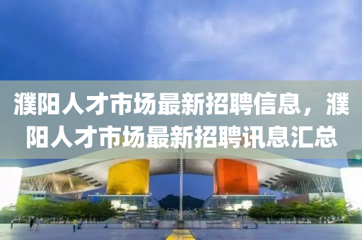 濮陽人才市場最新招聘信息，濮陽人才市場最新招聘訊息匯總