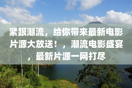 緊跟潮流，給你帶來最新電影片源大放送！，潮流電影盛宴，最新片源一網(wǎng)打盡