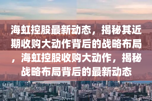 海虹控股最新動(dòng)態(tài)，揭秘其近期收購(gòu)大動(dòng)作背后的戰(zhàn)略布局，海虹控股收購(gòu)大動(dòng)作，揭秘戰(zhàn)略布局背后的最新動(dòng)態(tài)
