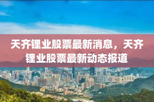 天齊鋰業(yè)股票最新消息，天齊鋰業(yè)股票最新動態(tài)報道