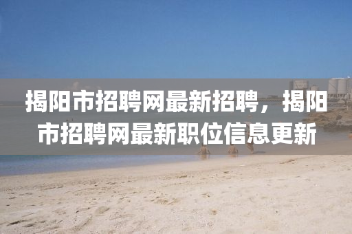 揭陽市招聘網(wǎng)最新招聘，揭陽市招聘網(wǎng)最新職位信息更新
