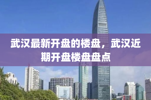 武漢最新開盤的樓盤，武漢近期開盤樓盤盤點