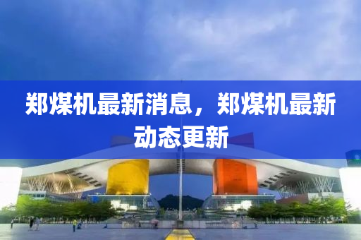 鄭煤機(jī)最新消息，鄭煤機(jī)最新動態(tài)更新