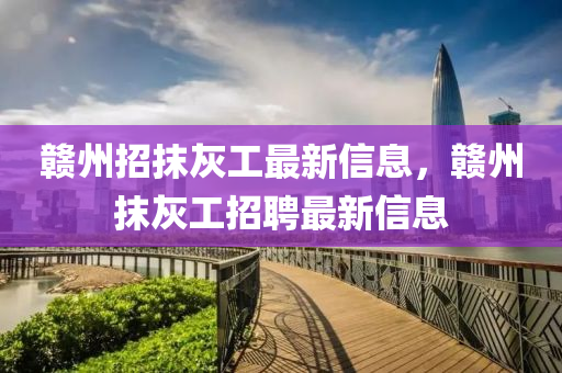 贛州招抹灰工最新信息，贛州抹灰工招聘最新信息