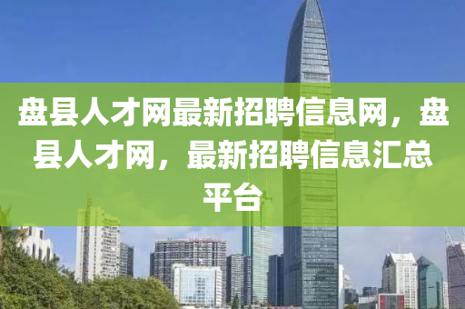 盤縣人才網(wǎng)最新招聘信息網(wǎng)，盤縣人才網(wǎng)，最新招聘信息匯總平臺