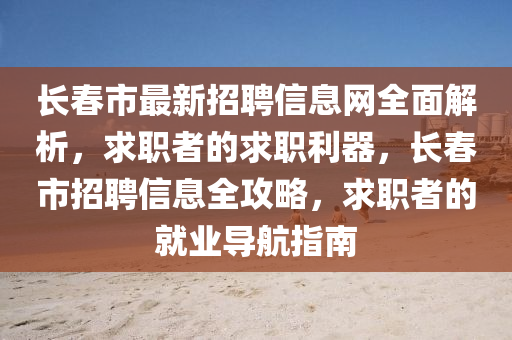 長春市最新招聘信息網(wǎng)全面解析，求職者的求職利器，長春市招聘信息全攻略，求職者的就業(yè)導(dǎo)航指南