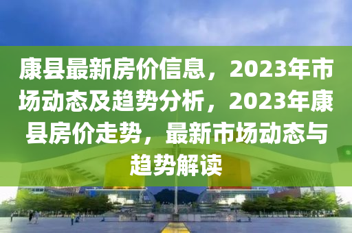 康縣最新房價信息，2023年市場動態(tài)及趨勢分析，2023年康縣房價走勢，最新市場動態(tài)與趨勢解讀