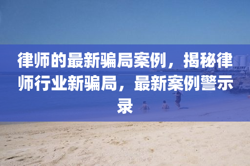 律師的最新騙局案例，揭秘律師行業(yè)新騙局，最新案例警示錄