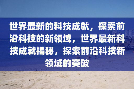 世界最新的科技成就，探索前沿科技的新領域，世界最新科技成就揭秘，探索前沿科技新領域的突破