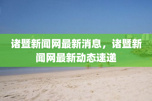 諸暨新聞網(wǎng)最新消息，諸暨新聞網(wǎng)最新動態(tài)速遞