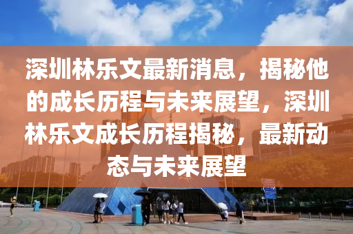 深圳林樂文最新消息，揭秘他的成長歷程與未來展望，深圳林樂文成長歷程揭秘，最新動態(tài)與未來展望