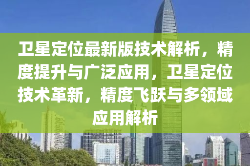 衛(wèi)星定位最新版技術(shù)解析，精度提升與廣泛應(yīng)用，衛(wèi)星定位技術(shù)革新，精度飛躍與多領(lǐng)域應(yīng)用解析