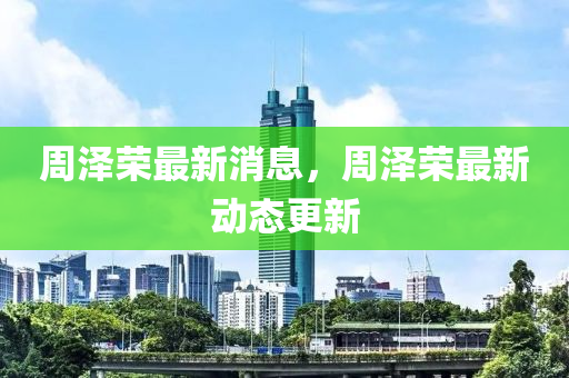 周澤榮最新消息，周澤榮最新動態(tài)更新