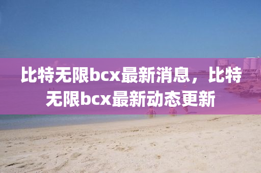 比特?zé)o限bcx最新消息，比特?zé)o限bcx最新動(dòng)態(tài)更新