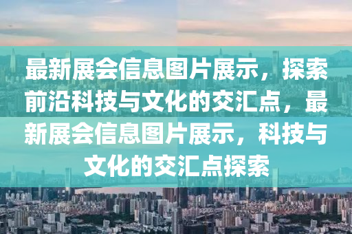 最新展會(huì)信息圖片展示，探索前沿科技與文化的交匯點(diǎn)，最新展會(huì)信息圖片展示，科技與文化的交匯點(diǎn)探索