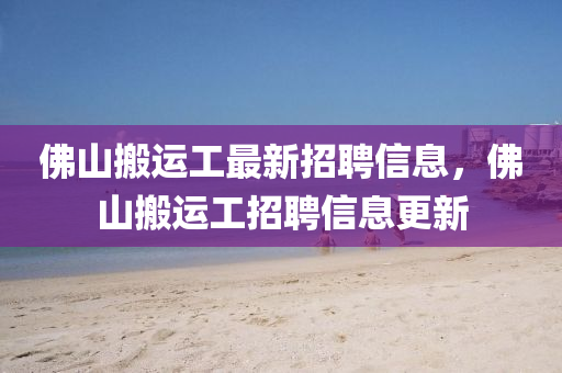 佛山搬運(yùn)工最新招聘信息，佛山搬運(yùn)工招聘信息更新