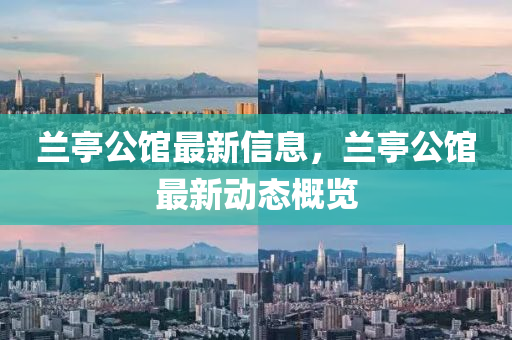 蘭亭公館最新信息，蘭亭公館最新動態(tài)概覽