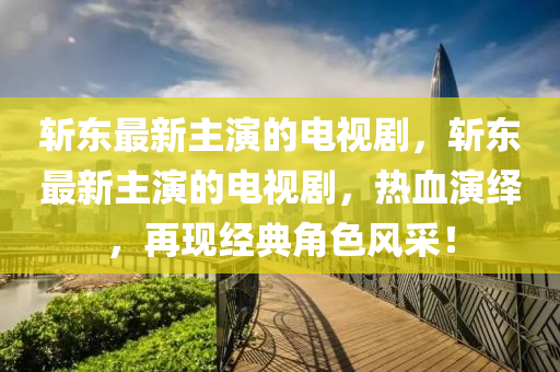 斬東最新主演的電視劇，斬東最新主演的電視劇，熱血演繹，再現(xiàn)經(jīng)典角色風(fēng)采！