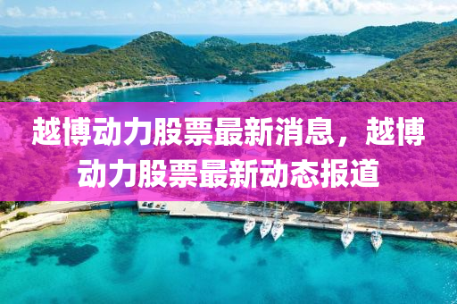越博動(dòng)力股票最新消息，越博動(dòng)力股票最新動(dòng)態(tài)報(bào)道