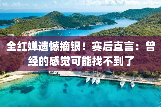 全紅嬋遺憾摘銀！賽后直言：曾經(jīng)的感覺可能找不到了