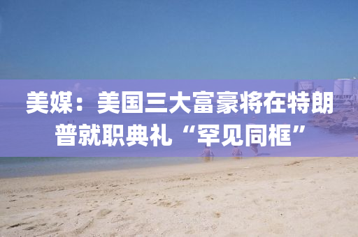 美媒：美國(guó)三大富豪將在特朗普就職典禮“罕見同框”