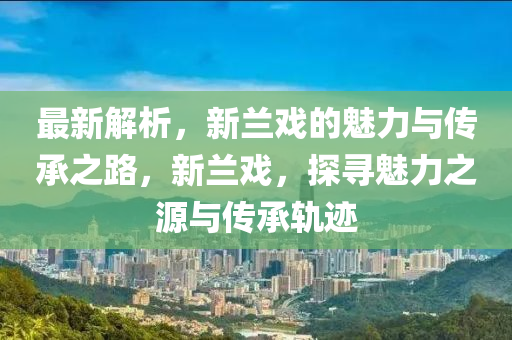 最新解析，新蘭戲的魅力與傳承之路，新蘭戲，探尋魅力之源與傳承軌跡
