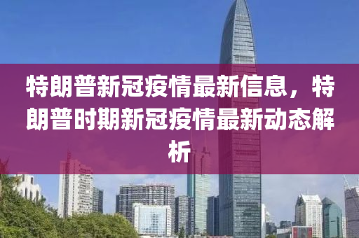 特朗普新冠疫情最新信息，特朗普時期新冠疫情最新動態(tài)解析