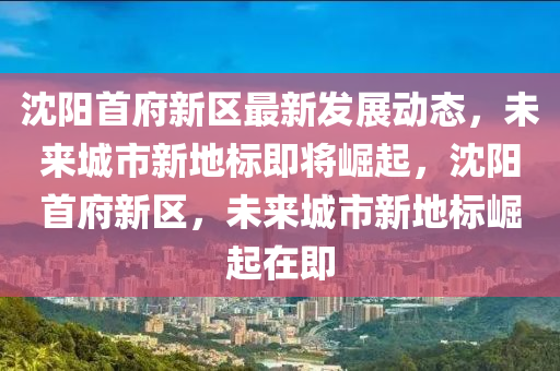 沈陽首府新區(qū)最新發(fā)展動態(tài)，未來城市新地標(biāo)即將崛起，沈陽首府新區(qū)，未來城市新地標(biāo)崛起在即