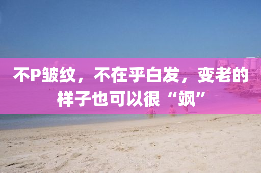 不P皺紋，不在乎白發(fā)，變老的樣子也可以很“颯”