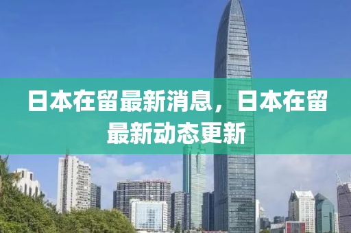 日本在留最新消息，日本在留最新動態(tài)更新
