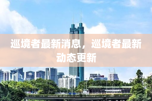 巡境者最新消息，巡境者最新動(dòng)態(tài)更新
