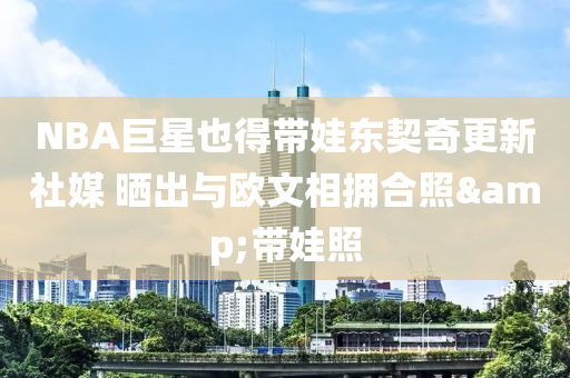 NBA巨星也得帶娃東契奇更新社媒 曬出與歐文相擁合照&帶娃照