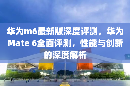 華為m6最新版深度評(píng)測(cè)，華為Mate 6全面評(píng)測(cè)，性能與創(chuàng)新的深度解析