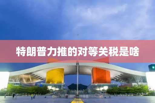 特朗普力推的對等關(guān)稅是啥