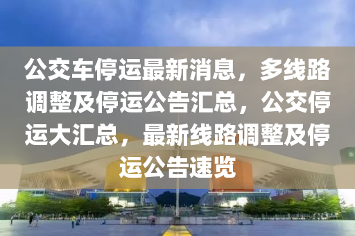 公交車停運(yùn)最新消息，多線路調(diào)整及停運(yùn)公告匯總，公交停運(yùn)大匯總，最新線路調(diào)整及停運(yùn)公告速覽
