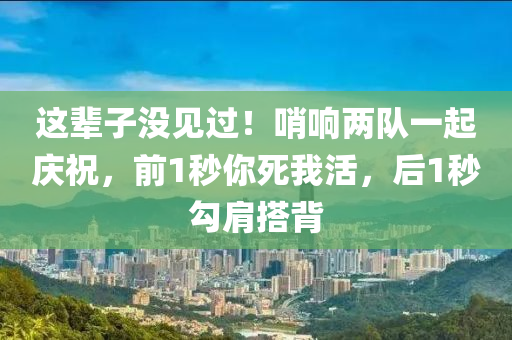 這輩子沒見過！哨響兩隊一起慶祝，前1秒你死我活，后1秒勾肩搭背