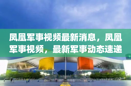 鳳凰軍事視頻最新消息，鳳凰軍事視頻，最新軍事動(dòng)態(tài)速遞