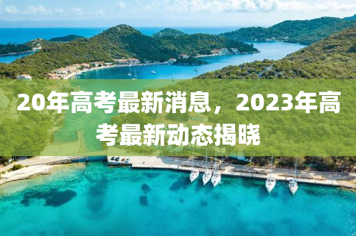 20年高考最新消息，2023年高考最新動(dòng)態(tài)揭曉