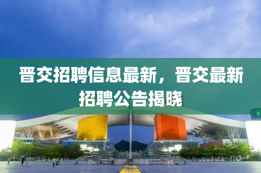 晉交招聘信息最新，晉交最新招聘公告揭曉