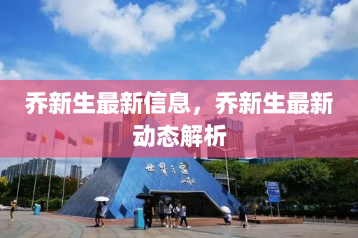 喬新生最新信息，喬新生最新動(dòng)態(tài)解析