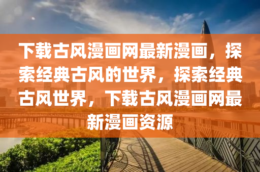 下載古風(fēng)漫畫網(wǎng)最新漫畫，探索經(jīng)典古風(fēng)的世界，探索經(jīng)典古風(fēng)世界，下載古風(fēng)漫畫網(wǎng)最新漫畫資源