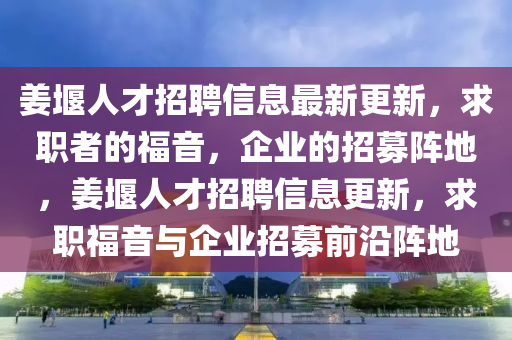 姜堰人才招聘信息最新更新，求職者的福音，企業(yè)的招募陣地，姜堰人才招聘信息更新，求職福音與企業(yè)招募前沿陣地