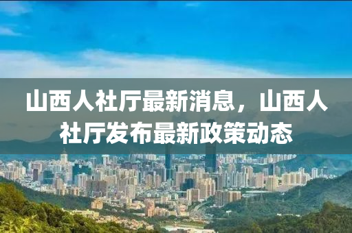 山西人社廳最新消息，山西人社廳發(fā)布最新政策動(dòng)態(tài)
