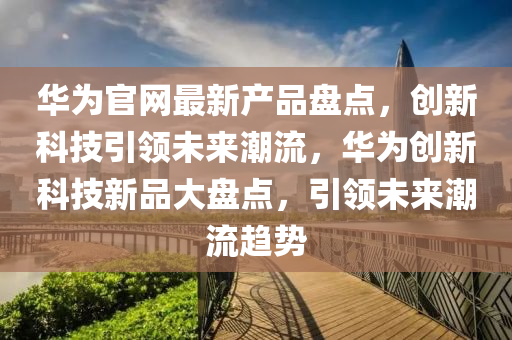 華為官網(wǎng)最新產(chǎn)品盤點(diǎn)，創(chuàng)新科技引領(lǐng)未來潮流，華為創(chuàng)新科技新品大盤點(diǎn)，引領(lǐng)未來潮流趨勢