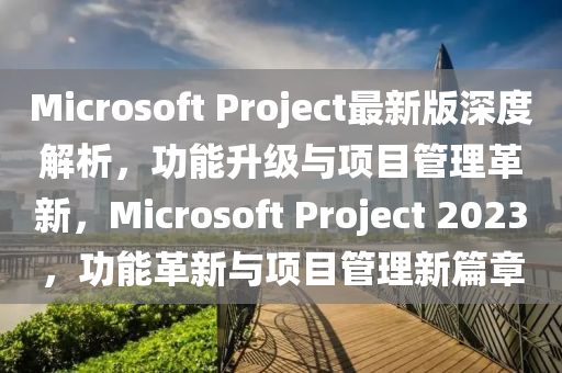 Microsoft Project最新版深度解析，功能升級與項(xiàng)目管理革新，Microsoft Project 2023，功能革新與項(xiàng)目管理新篇章