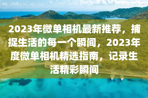 2023年微單相機(jī)最新推薦，捕捉生活的每一個(gè)瞬間，2023年度微單相機(jī)精選指南，記錄生活精彩瞬間