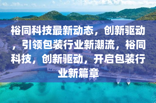 裕同科技最新動態(tài)，創(chuàng)新驅(qū)動，引領(lǐng)包裝行業(yè)新潮流，裕同科技，創(chuàng)新驅(qū)動，開啟包裝行業(yè)新篇章