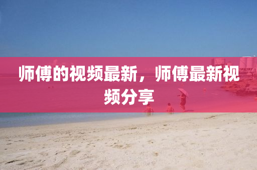師傅的視頻最新，師傅最新視頻分享